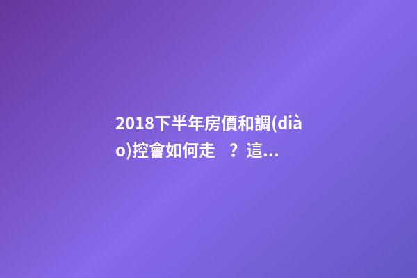 2018下半年房價和調(diào)控會如何走？這四點講明白！